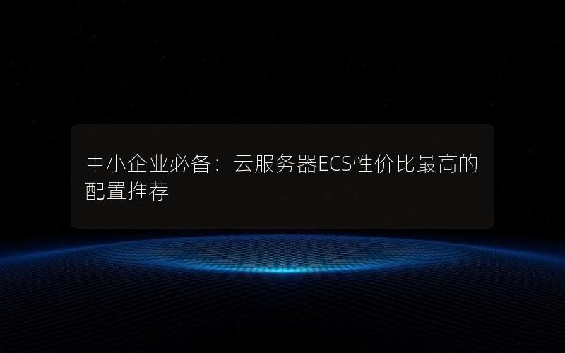 中小企业必备：云服务器ECS性价比最高的配置推荐
