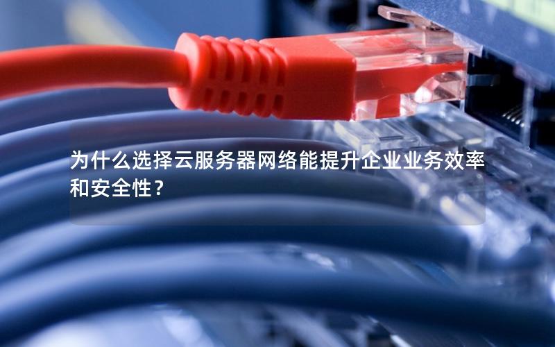 为什么选择云服务器网络能提升企业业务效率和安全性？
