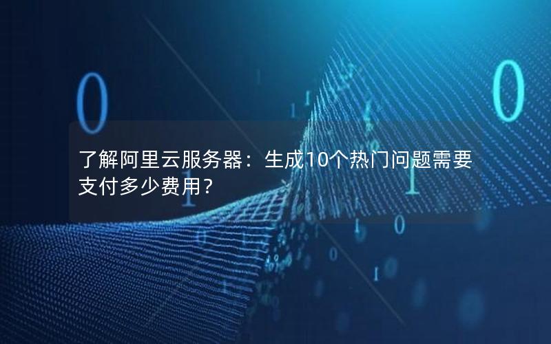 了解阿里云服务器：生成10个热门问题需要支付多少费用？