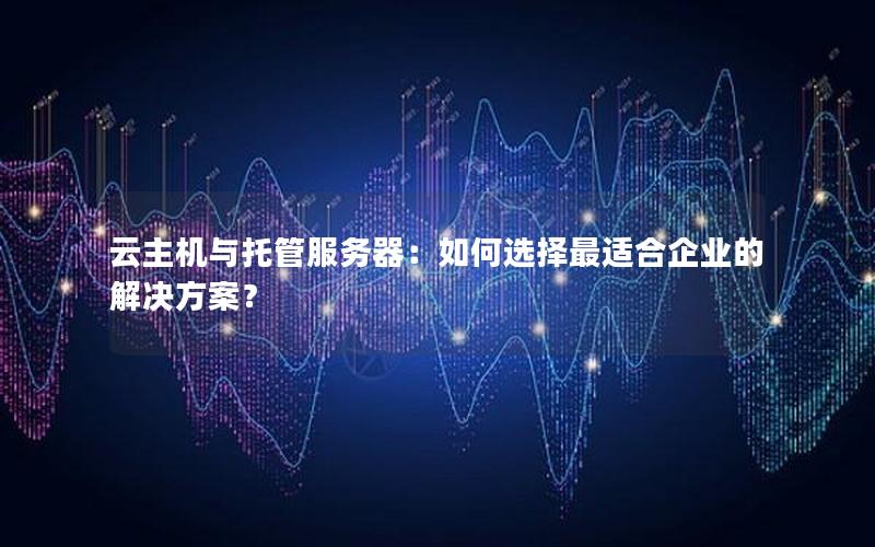 云主机与托管服务器：如何选择最适合企业的解决方案？
