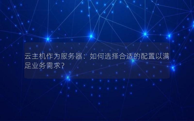 云主机作为服务器：如何选择合适的配置以满足业务需求？