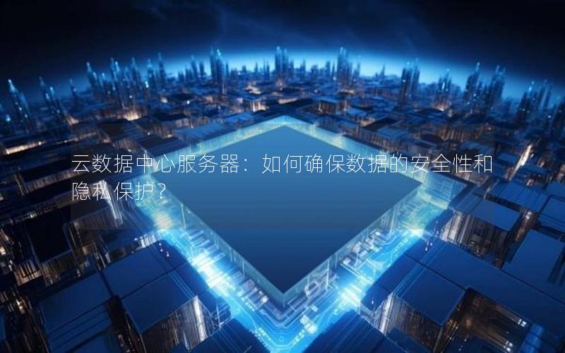 云数据中心服务器：如何确保数据的安全性和隐私保护？