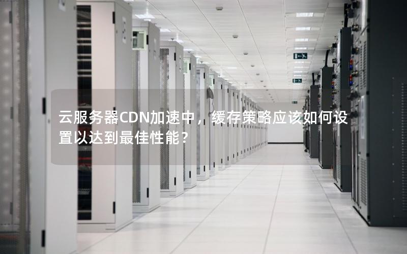 云服务器CDN加速中，缓存策略应该如何设置以达到最佳性能？
