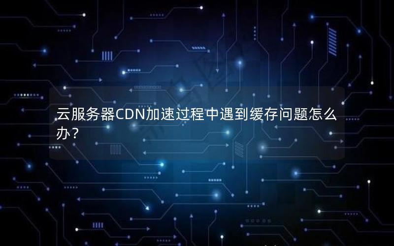 云服务器CDN加速过程中遇到缓存问题怎么办？