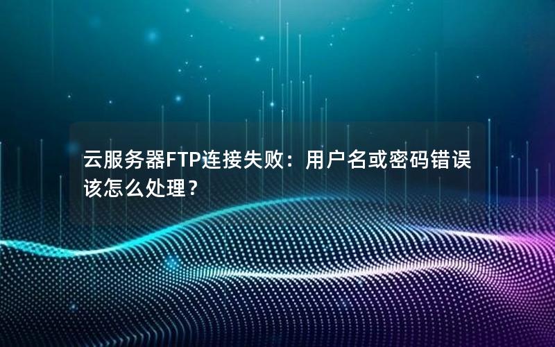 云服务器FTP连接失败：用户名或密码错误该怎么处理？