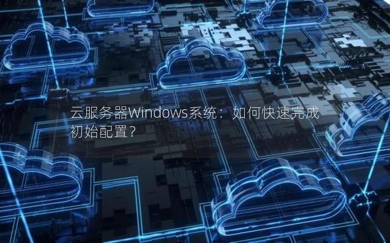 云服务器Windows系统：如何快速完成初始配置？