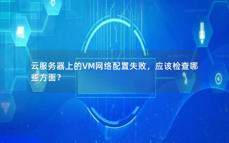 云服务器上的VM网络配置失败，应该检查哪些方面？