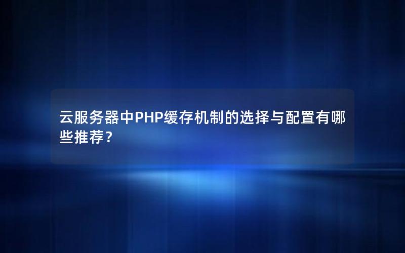 云服务器中PHP缓存机制的选择与配置有哪些推荐？