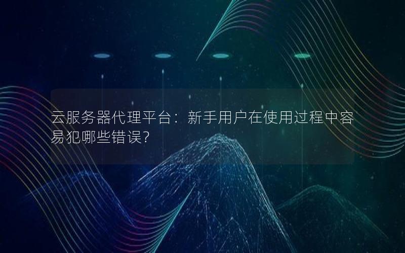 云服务器代理平台：新手用户在使用过程中容易犯哪些错误？