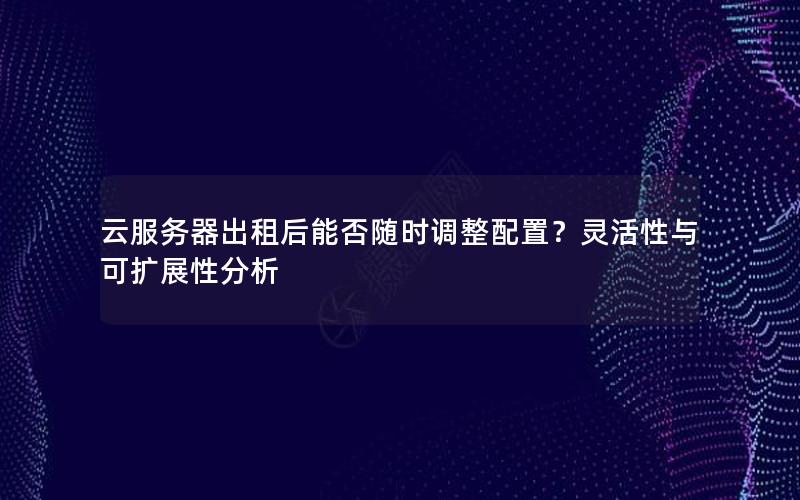 云服务器出租后能否随时调整配置？灵活性与可扩展性分析