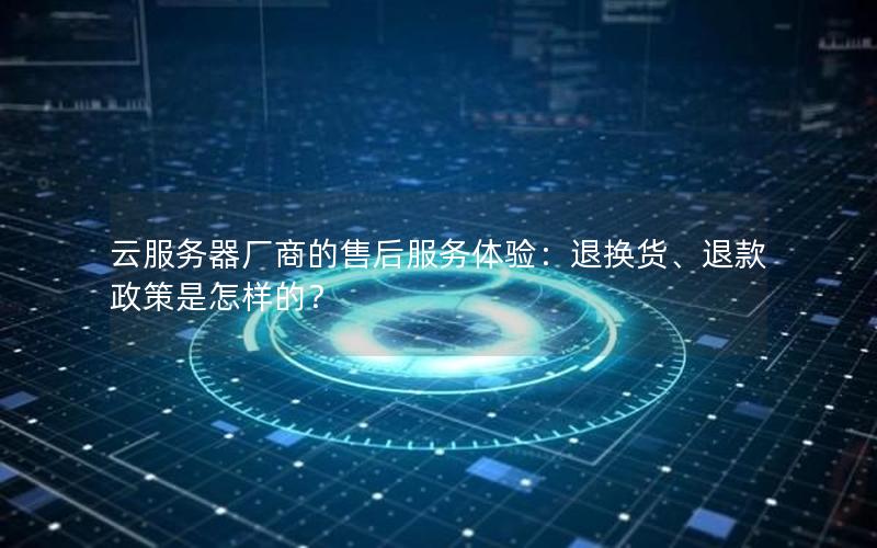 云服务器厂商的售后服务体验：退换货、退款政策是怎样的？