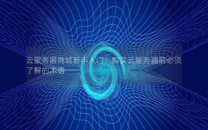 云服务器商城新手入门：购买云服务器前必须了解的术语