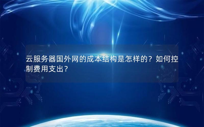 云服务器国外网的成本结构是怎样的？如何控制费用支出？