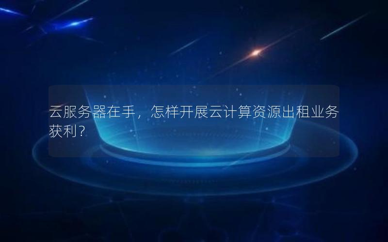 云服务器在手，怎样开展云计算资源出租业务获利？