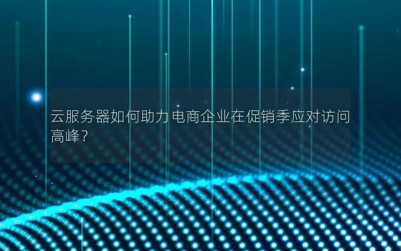 云服务器如何助力电商企业在促销季应对访问高峰？