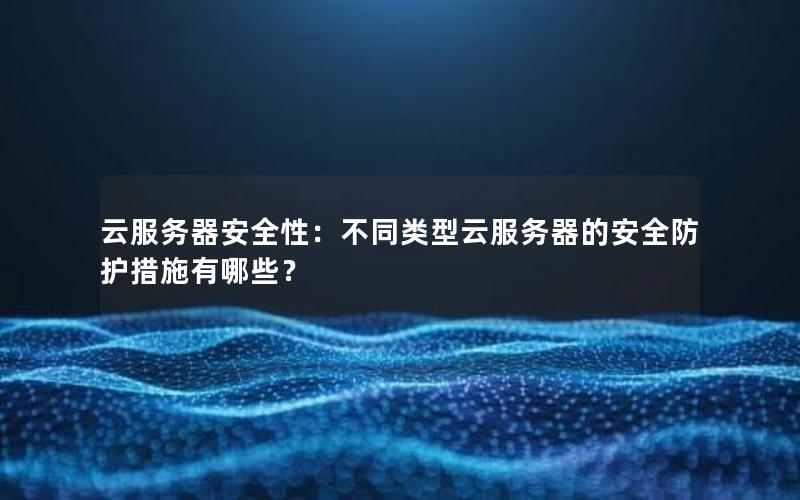 云服务器安全性：不同类型云服务器的安全防护措施有哪些？