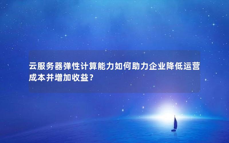 云服务器弹性计算能力如何助力企业降低运营成本并增加收益？