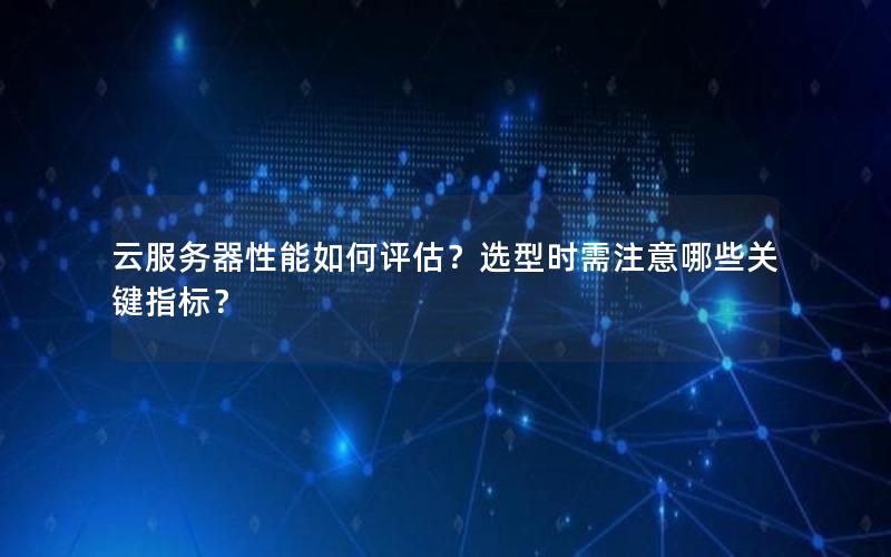 云服务器性能如何评估？选型时需注意哪些关键指标？