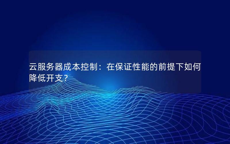 云服务器成本控制：在保证性能的前提下如何降低开支？