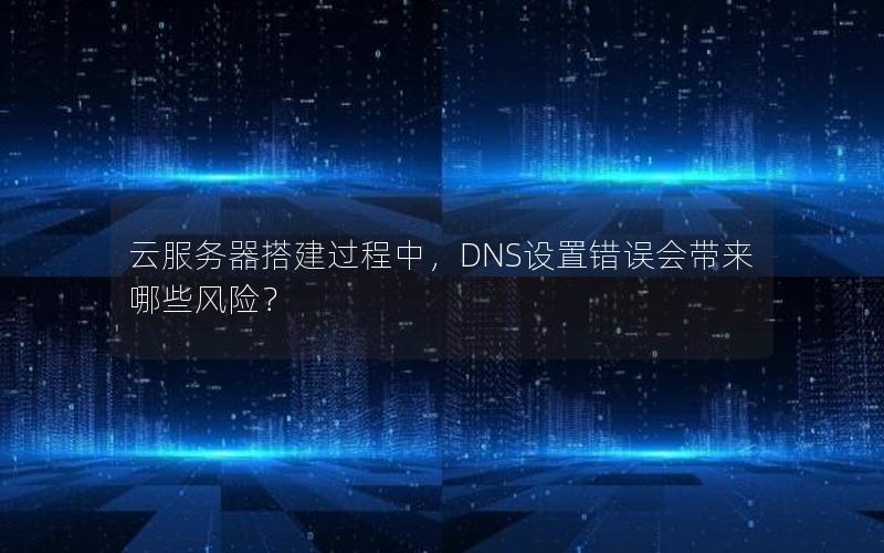云服务器搭建过程中，DNS设置错误会带来哪些风险？