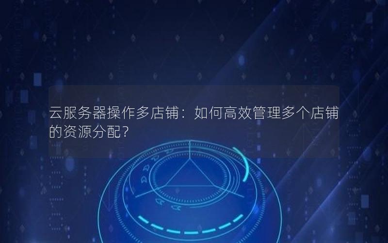 云服务器操作多店铺：如何高效管理多个店铺的资源分配？