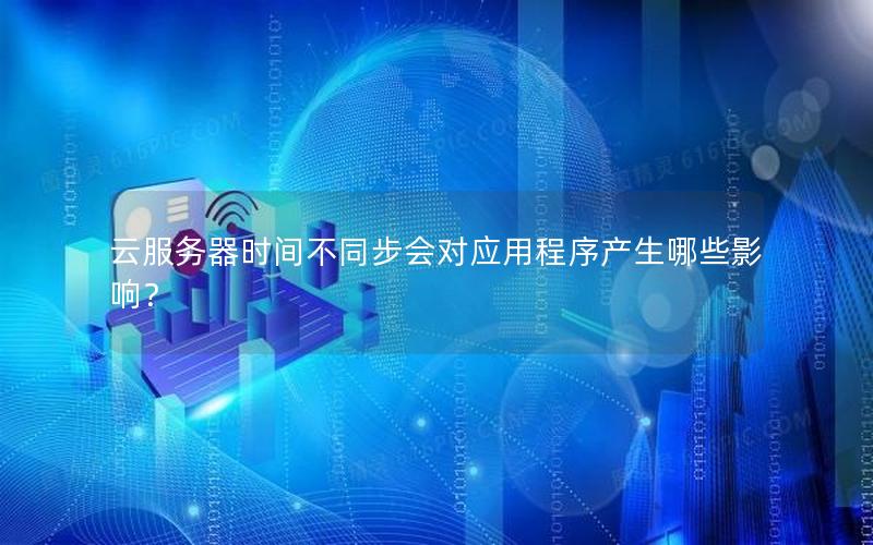 云服务器时间不同步会对应用程序产生哪些影响？