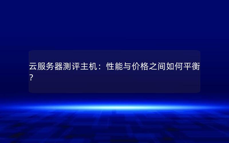云服务器测评主机：性能与价格之间如何平衡？
