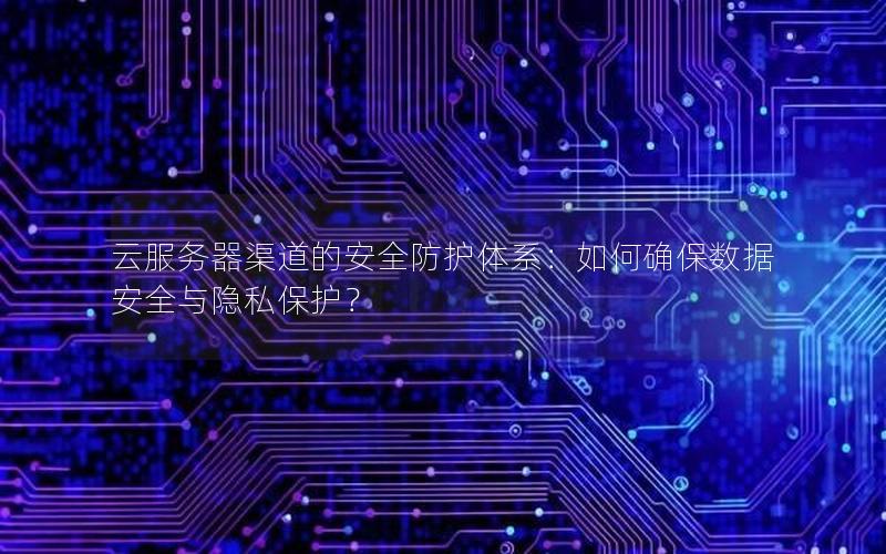 云服务器渠道的安全防护体系：如何确保数据安全与隐私保护？