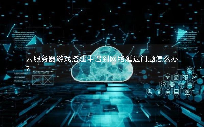 云服务器游戏搭建中遇到网络延迟问题怎么办？