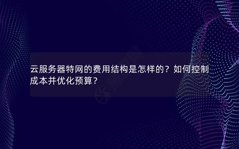 云服务器特网的费用结构是怎样的？如何控制成本并优化预算？