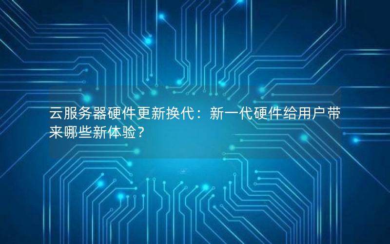 云服务器硬件更新换代：新一代硬件给用户带来哪些新体验？