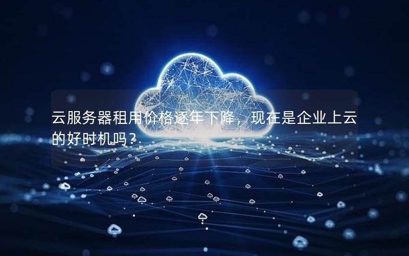 云服务器租用价格逐年下降，现在是企业上云的好时机吗？