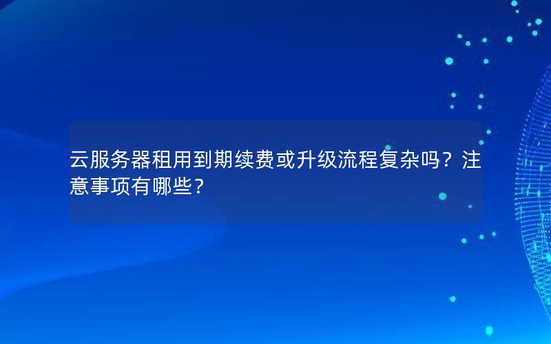 云服务器租用到期续费或升级流程复杂吗？注意事项有哪些？