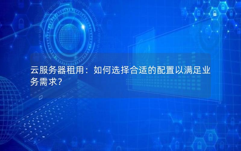 云服务器租用：如何选择合适的配置以满足业务需求？