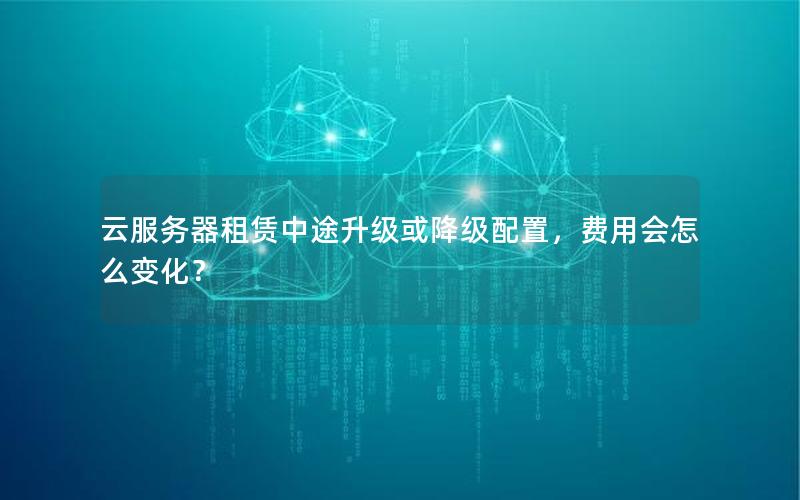 云服务器租赁中途升级或降级配置，费用会怎么变化？