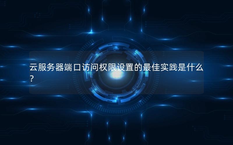云服务器端口访问权限设置的最佳实践是什么？