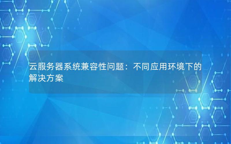 云服务器系统兼容性问题：不同应用环境下的解决方案