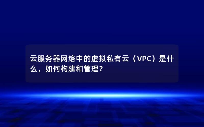 云服务器网络中的虚拟私有云（VPC）是什么，如何构建和管理？
