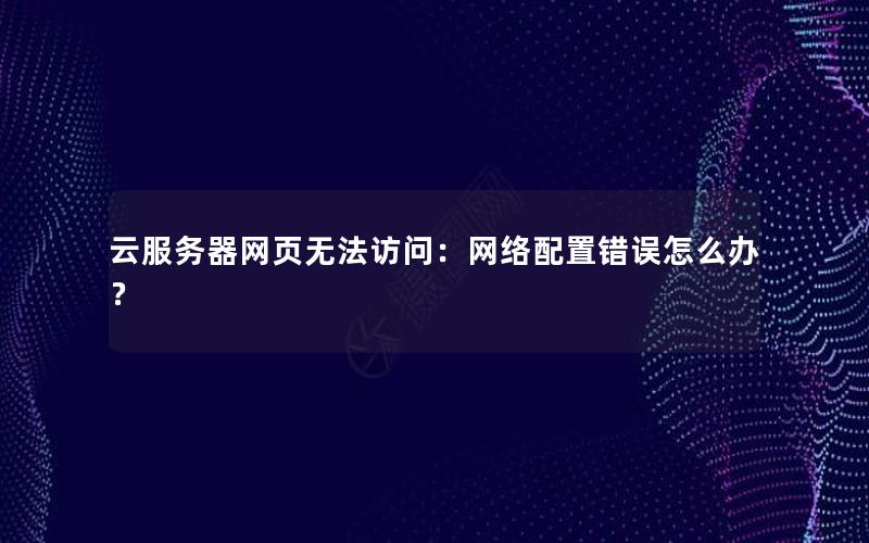 云服务器网页无法访问：网络配置错误怎么办？