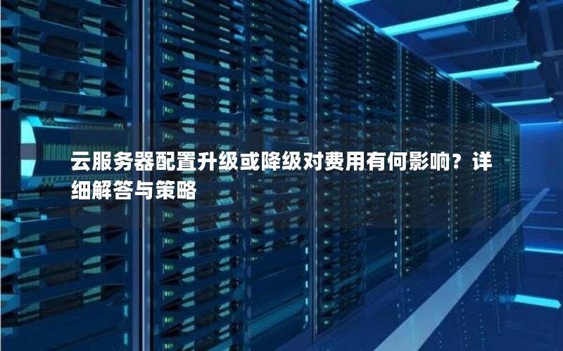 云服务器配置升级或降级对费用有何影响？详细解答与策略