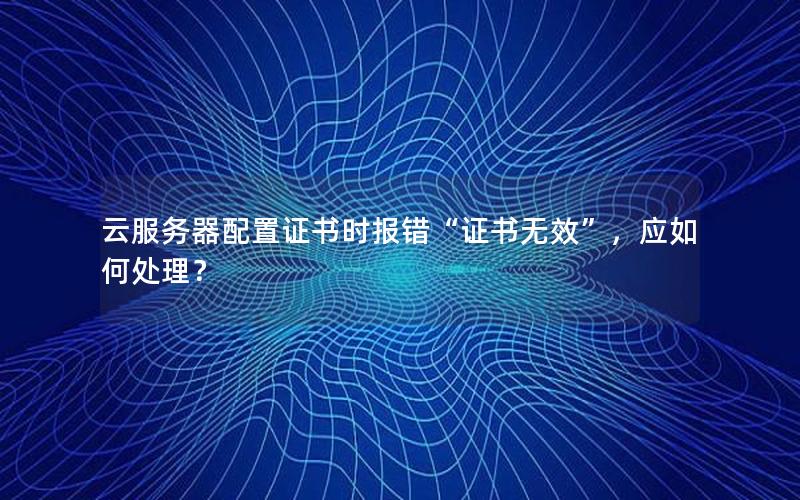 云服务器配置证书时报错“证书无效”，应如何处理？