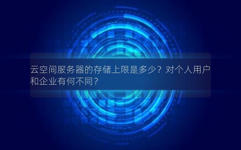 云空间服务器的存储上限是多少？对个人用户和企业有何不同？