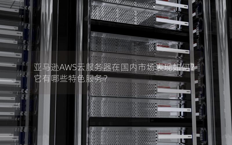 亚马逊AWS云服务器在国内市场表现如何？它有哪些特色服务？