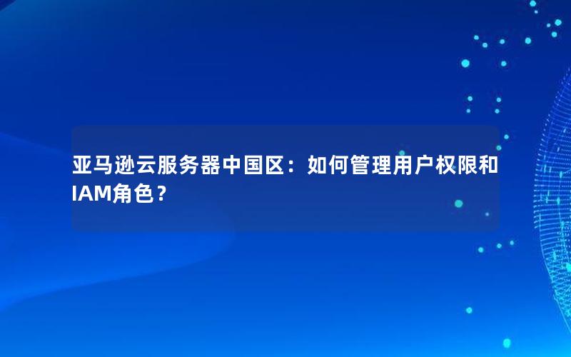 亚马逊云服务器中国区：如何管理用户权限和IAM角色？