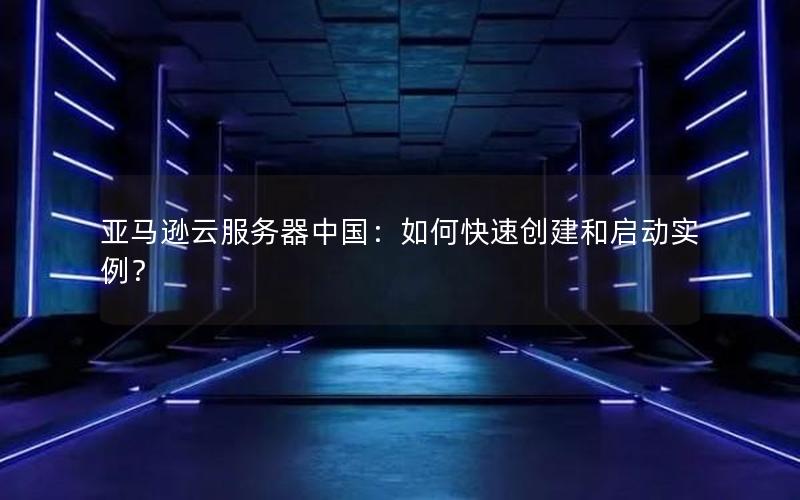 亚马逊云服务器中国：如何快速创建和启动实例？