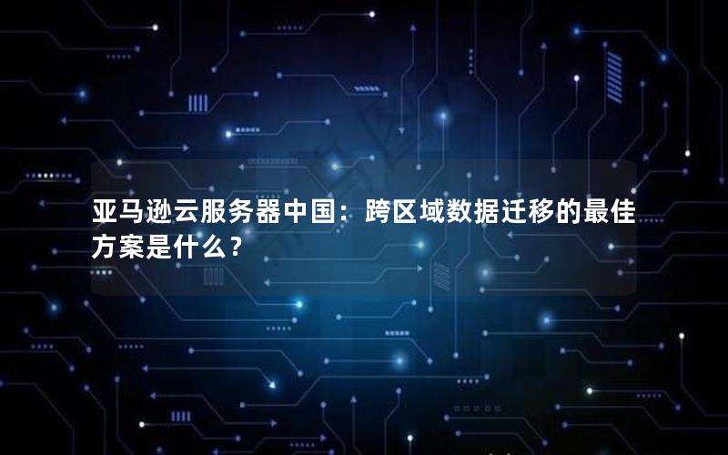 亚马逊云服务器中国：跨区域数据迁移的最佳方案是什么？