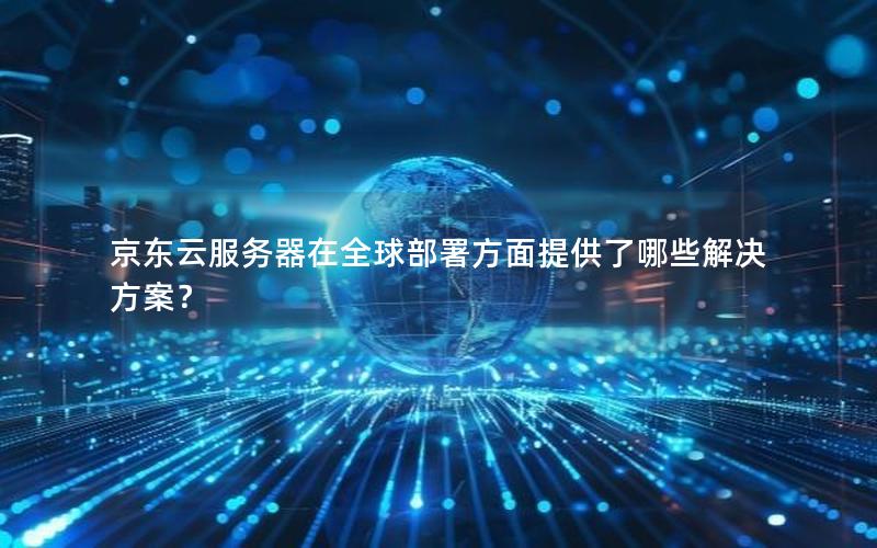 京东云服务器在全球部署方面提供了哪些解决方案？