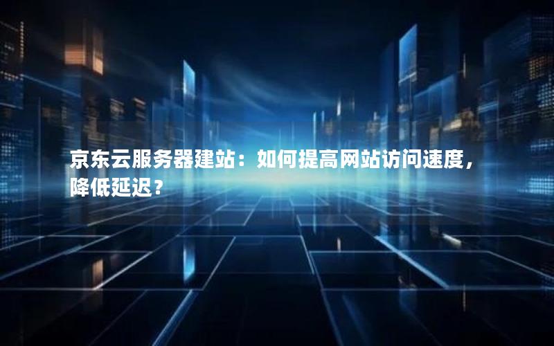 京东云服务器建站：如何提高网站访问速度，降低延迟？