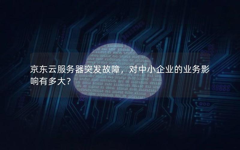 京东云服务器突发故障，对中小企业的业务影响有多大？
