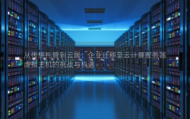 从传统托管到云端：企业迁移至云计算服务器虚拟主机的挑战与机遇